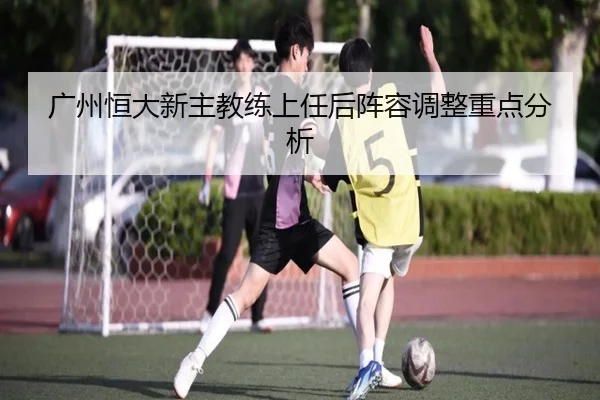 广州恒大新主教练上任后阵容调整重点分析